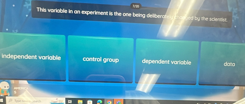 7/20
This variable in an experiment is the one being deliberately changed by the scientist.
independent variable control group dependent variable data
AMERICA
S
Type here to search