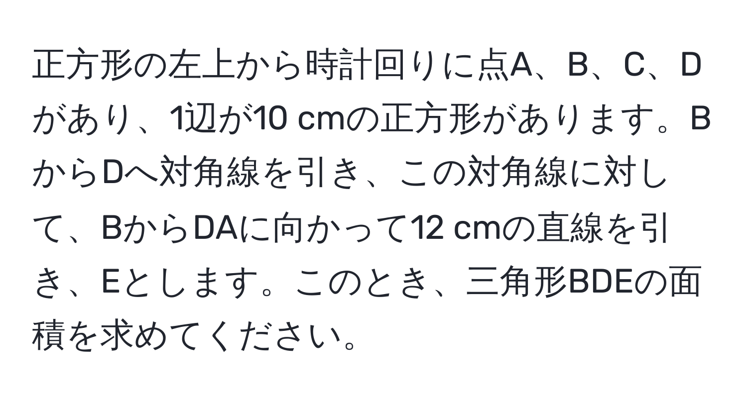 正方形の左上から時計回りに点A、B、C、Dがあり、1辺が10 cmの正方形があります。BからDへ対角線を引き、この対角線に対して、BからDAに向かって12 cmの直線を引き、Eとします。このとき、三角形BDEの面積を求めてください。