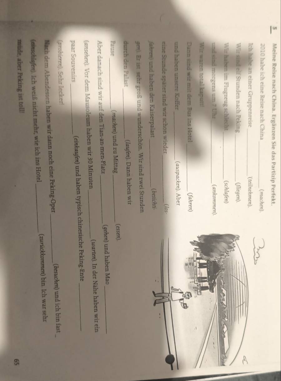 Meine Reise nach China. Ergänzen Sie das Partizip Perfekt. 
2010 habe ich eine Reise nach China _(machen). 
Ich habe an einer Gruppenreise _(teilnehmen). 
Wir sind elf Stunden nach Peking _(fliegen). 
Wir haben im Flugzeug schlecht _(schlafen) 
und sind morgens um 7 Uhr _(ankommen) 
Wir waren total kaputt! 
Dann sind wir mit dem Bus ins Hotel _(fahren) 
und haben unsere Köffer _(auspacken). Aber 
eine Stunde später sind wir schon wieder_ 
(los- 
fähren) und haben den Kaiserpalast _(besichti- 
gen). Er ist sehr groß und wunderschön. Wir sind zwei Stunden 
durch den Palast _(laufen). Dann haben wir 
Pause _(machen) und zu Mittag _(essen). 
Aber danach sind wir auf den Tian-an-men-Platz _(gehen) und haben Mao_ 
(ansehen). Vor dem Mausoleum haben wir 30 Minuten _(warten). In der Nähe haben wir ein 
paar Souvenirs _(einkaufen) und haben typisch chinesische Peking-Ente_ 
(probieren). Sehr lecker! 
Nach dem Abendessen haben wir dann noch eine Peking-Oper _(besuchen) und ich bin fast 
(einschlafen). Ich weiß nicht mehr, wie ich ins Hotel _(zurückkommen) bin. Ich war sehr 
müde, aber Peking ist toll! 
65