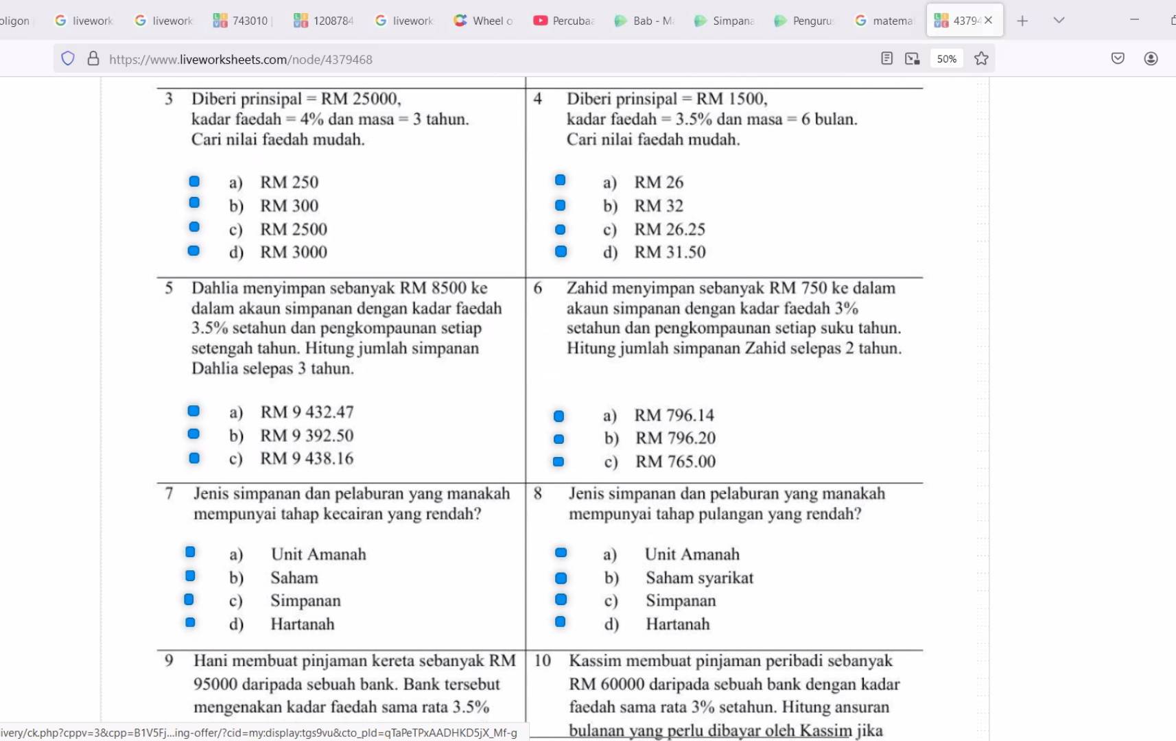 ligon livework livework 743010 120878 livework Wheel Percuba Bab - M Simpana Penguru matema 43794 × +
、
θ https://www.liveworksheets.com/node/4379468 50%
3 Diberi prinsipal I=RM 25000, 4 Diberi prinsipal =RM1500.
kadar faedah =4% dan masa =3 tahun. kadar faedah =3.5% dan masa =6 bulan.
Cari nilai faedah mudah. Cari nilai faedah mudah.
a) RM 250 a) RM 26
b) RM 300 b) RM 32
c) RM 2500 c) RM 26.25
d) RM 3000 d) RM 31.50
5 Dahlia menyimpan sebanyak RM 8500 ke 6 Zahid menyimpan sebanyak RM 750 ke dalam
dalam akaun simpanan dengan kadar faedah akaun simpanan dengan kadar faedah 3%
3.5% setahun dan pengkompaunan setiap setahun dan pengkompaunan setiap suku tahun.
setengah tahun. Hitung jumlah simpanan Hitung jumlah simpanan Zahid selepas 2 tahun.
Dahlia selepas 3 tahun.
a) RM 9 432.47 a) RM 796.14
b) RM 9 392.50 b) RM 796.20
c) RM 9 438.16 c) RM 765.00
7 Jenis simpanan dan pelaburan yang manakah 8 Jenis simpanan dan pelaburan yang manakah
mempunyai tahap kecairan yang rendah? mempunyai tahap pulangan yang rendah?
a) Unit Amanah a) Unit Amanah
b) Saham b) Saham syarikat
c) Simpanan c) Simpanan
d) Hartanah d) Hartanah
9 Hani membuat pinjaman kereta sebanyak RM 10 Kassim membuat pinjaman peribadi sebanyak
95000 daripada sebuah bank. Bank tersebut RM 60000 daripada sebuah bank dengan kadar
mengenakan kadar faedah sama rata 3.5% faedah sama rata 3% setahun. Hitung ansuran
ivery/ck.php?cppv=3&cpp=B1V5Fj...ing-offer/?cid=my:display:tgs9vu&cto_pld=qTaPeTPxAADHKD5jX_Mf-g bulanan yang perlu dibayar oleh Kassim jika