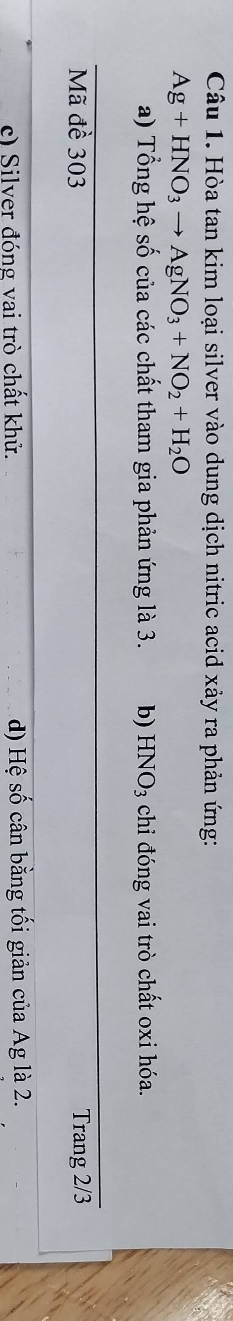 Hòa tan kim loại silver vào dung dịch nitric acid xảy ra phản ứng:
Ag+HNO_3to AgNO_3+NO_2+H_2O
a) Tổng hệ số của các chất tham gia phản ứng là 3. b) HNO_3 chỉ đóng vai trò chất oxi hóa.
Mã đề 303 Trang 2/3
c) Silver đóng vai trò chất khử. d) Hệ số cân bằng tối giản của Ag là 2.