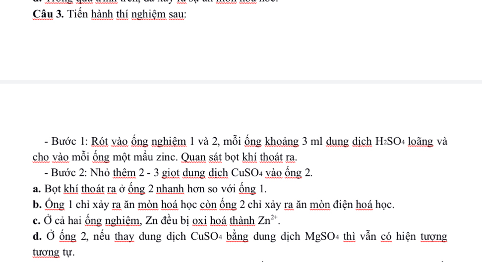 Tiến hành thí nghiệm sau:
- Bước 1: Rót vào ống nghiệm 1 và 2, mỗi ống khoảng 3 ml dung dịch H₂SO₄ loãng và
cho vào mỗi ống một mầu zinc. Quan sát bọt khí thoát ra.
- Bước 2: Nhỏ thêm 2 - 3 giọt dung dịch CuSO4 vào ống 2.
a. Bọt khí thoát ra ở ống 2 nhanh hơn so với ống 1.
b. Ông 1 chỉ xảy ra ăn mòn hoá học còn ống 2 chỉ xảy ra ăn mòn điện hoá học.
c. Ở cả hai ống nghiệm, Zn đều bị oxi hoá thành Zn^(2+). 
d. Ở ống 2, nếu thay dung dịch CuSO4 bằng dung dịch MgSO4 thì vẫn có hiện tượng
tương tự.