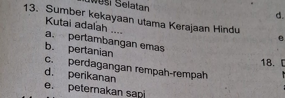 wesi Selatan
d.
13. Sumber kekayaan utama Kerajaan Hindu e
Kutai adalah ....
a. pertambangan emas
b. pertanian
18. [
c. perdagangan rempah-rempah
d. perikanan
e. peternakan sapi