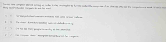 Sarah's new computer started locking up on her today, causing her to have to restart the computer often. She has only had the computer one werk. What is mon
likely causing Sarsh's computer to act this way?
A ○
Her computer has been contaminated with some form of malware.
She doesn't have the operating system installed correctly.
C She has too many programs running at the same time.
0 。 Her computer doesn't recognuze the hardware in her computer.