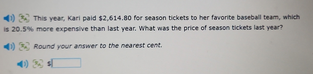 This year, Kari paid $2,614.80 for season tickets to her favorite baseball team, which 
is 20.5% more expensive than last year. What was the price of season tickets last year? 
Round your answer to the nearest cent.
$□