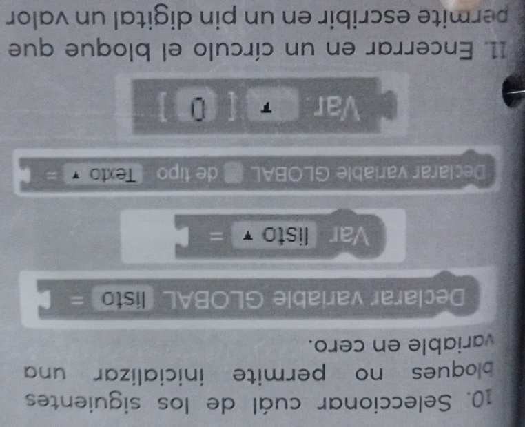 Seleccionar cuál de los siguientes 
bloques no permite inicializar una 
variable en cero. 
Declarar variable GLOBAL (listo = 
Var listo =□ 
Declarar variable GLOBAL de tipo Texto 
Var 
11. Encerrar en un círculo el bloque que 
permite escribir en un pin digital un valor
