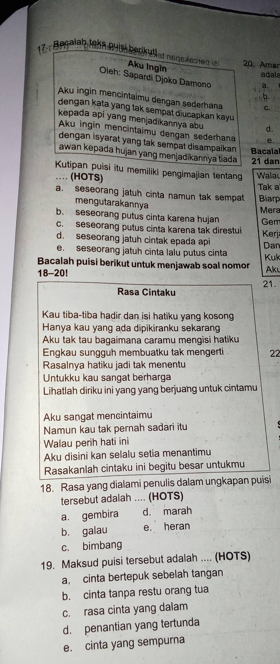 Baçalah teks nuisi beriküßlet neqex601e g ie 20. Amar
Aku Ingin
adala
Oleh: Sapardi Djoko Damono
a.
b.
Aku ingin mencintaimu dengan sederhana
C.
dengan kata yang tak sempat diucapkan kayu
kepada api yang menjadikannya abu
d.
Aku ingin mencintaimu dengan sederhana e.
dengan isyarat yang tak sempat disampaikan Bacala
awan kepada hujan yang menjadikannya tiada 21 dan
Kutipan puisi itu memiliki pengimajian tentang Wala
… (HOTS)
Tak a
a. seseorang jatuh cinta namun tak sempat Biarp
mengutarakannya
Mera
b. seseorang putus cinta karena hujan
Gem
c. seseorang putus cinta karena tak direstui  Kerja
d. seseorang jatuh cintak epada api
Dan
e. seseorang jatuh cinta lalu putus cinta Kuk
Bacalah puisi berikut untuk menjawab soal nomor Akı
18-20!
21.
Rasa Cintaku
Kau tiba-tiba hadir dan isi hatiku yang kosong
Hanya kau yang ada dipikiranku sekaran
Aku tak tau bagaimana caramu mengisi hatiku
Engkau sungguh membuatku tak mengerti 22
Rasalnya hatiku jadi tak menentu
Untukku kau sangat berharga
Lihatlah diriku ini yang yang berjuang untuk cintamu
Aku sangat mencintaimu
Namun kau tak pernah sadari itu
Walau perih hati ini
Aku disini kan selalu setia menantimu
Rasakanlah cintaku ini begitu besar untukmu
18. Rasa yang dialami penulis dalam ungkapan puisi
tersebut adalah .... (HOTS)
a. gembira d. marah
b. galau e. heran
c. bimbang
19. Maksud puisi tersebut adalah .... (HOTS)
a, cinta bertepuk sebelah tangan
b. cinta tanpa restu orang tua
c. rasa cinta yang dalam
d. penantian yang tertunda
e. cinta yang sempurna