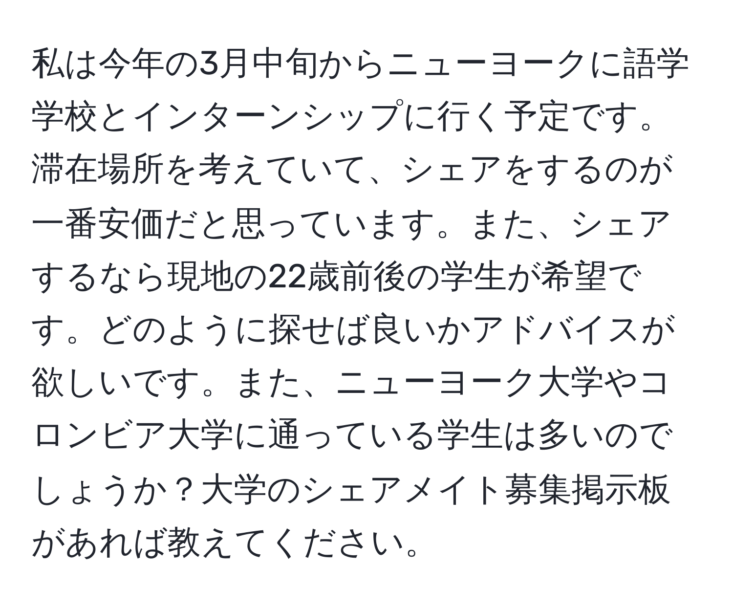 私は今年の3月中旬からニューヨークに語学学校とインターンシップに行く予定です。滞在場所を考えていて、シェアをするのが一番安価だと思っています。また、シェアするなら現地の22歳前後の学生が希望です。どのように探せば良いかアドバイスが欲しいです。また、ニューヨーク大学やコロンビア大学に通っている学生は多いのでしょうか？大学のシェアメイト募集掲示板があれば教えてください。