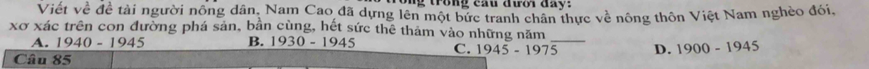 ng trong cầu đưới đay:
Viết về đề tài người nông dân, Nam Cao đã dựng lên một bức tranh chân thực về nông thôn Việt Nam nghèo đói.
xơ xác trên con đường phá sản, bản cùng, hết sức thê thảm vào những năm_
A. 1940-1945 B. 1930-1945
C. 1945-1975 D. 1900-1945
Câu 85