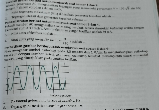 nacalah uralan Berikut untuk menjawab soal nomor 1 dan 2. 
Sebuah generator AC menghasilkan tegangan yang memenuhi bersamar V=100sqrt(3)sin 30t
engan V dalam volt dan t dalam detik . 
1. Nilai tegangan maksimum yang dihasilkan generator tersebut adalah ... 
Tegangan efektif dari generator tersebut sebesar 
Pahami uraian berikut untuk menjawab soal nomor 3 dan 4
Sebuah sumber AC menghasilkan arus yang berubah secara sinusoidal terhadap waktu dengan 
kuensi sudut 80 rad/s. Arus maksimum yang dihasilkan adalah 20 mA 
3. Nilai arus efektifnya adalah .... 
4. Kuat arus yang mengalir saat t= π /320 s adalah ..., 
Perhatikan gambar berikut untuk menjawab soal nomor 5 dan 6. 
Rian mengatur tombol osiloskop pada 1,5 ms/div dan 1 V/div. la menghubungkan osiloskop 
tersebut dengan sumber listrik AC. Layar osiloskop tersebut menampilkan sinyal sinusoidal 
seperti yang ditunjukkan pada gambar berikut. 
Sumber: Baní/GMP 
5. Frekuensi gelombang tersebut adalah ... Hz 
6. Tegangan puncak ke puncaknya sebesar ... V. 
an R