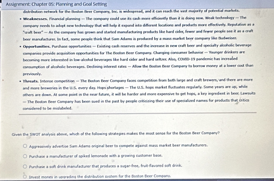 Assignment: Chapter 05: Planning and Goal Setting
distribution network for the Boston Beer Company, Inc. is widespread, and it can reach the vast majority of potential markets.
Weaknesses. Financial planning — The company could use its cash more efficiently than it is doing now. Weak technology — The
company needs to adopt new technology that will help it expand into different locations and products more effectively. Reputation as a
"craft beer" — As the company has grown and started manufacturing products like hard cider, fewer and fewer people see it as a craft
beer manufacturer. In fact, some people think that Sam Adams is produced by a mass market beer company like Budweiser.
Opportunities. Purchase opportunities — Existing cash reserves and the increase in new craft beer and specialty alcoholic beverage
companies provide acquisition opportunities for The Boston Beer Company, Changing consumer behavior — Younger drinkers are
becoming more interested in low-alcohol beverages like hard cider and hard seltzer. Also, COVID-19 pandemic has increased
consumption of alcoholic beverages. Declining interest rates — Allow the Boston Beer Company to borrow money at a lower cost than
previously.
Threats. Intense competition — The Boston Beer Company faces competition from both large and craft brewers, and there are more
and more breweries in the U.S. every day. Hops shortages — The U.S. hops market fluctuates regularly. Some years are up, while
others are down. At some point in the near future, it will be harder and more expensive to get hops, a key ingredient in beer. Lawsuits
— The Boston Beer Company has been sued in the past by people criticizing their use of specialized names for products that critics
considered to be mislabeled.
Given the SWOT analysis above, which of the following strategies makes the most sense for the Boston Beer Company?
Aggressively advertise Sam Adams original beer to compete against mass market beer manufacturers.
Purchase a manufacturer of spiked lemonade with a growing customer base.
Purchase a soft drink manufacturer that produces a sugar-free, fruit-flavored soft drink.
Invest money in upgrading the distribution system for the Boston Beer Company.