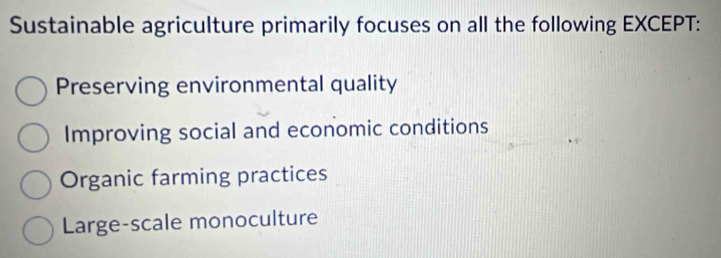 Sustainable agriculture primarily focuses on all the following EXCEPT:
Preserving environmental quality
Improving social and economic conditions
Organic farming practices
Large-scale monoculture