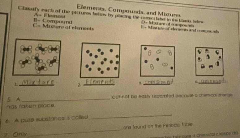 Elements, Compounds, and Mixtures
Classify each of the pictures below by placing the correct label in the blanks below
A= Element D= Mixture of compounds
B- Compound E= Mixture of elements and compounds
C= Mixture of elements
_1
_
_
5. A _cannof be easily separated because a chemical charge .
has taken place.
6. A pure substance is called
_
_
are found on the Periodic fable
7 Only
im hecause a chémical chenge do