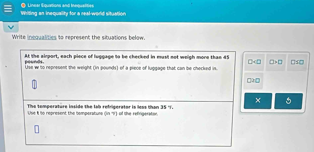 Linear Equations and Inequalities 
Writing an inequality for a real-world situation 
Write inequalities to represent the situations below. 
At the airport, each piece of luggage to be checked in must not weigh more than 45
□
pounds. □ >□ □ ≤ □
Use w to represent the weight (in pounds) of a piece of luggage that can be checked in.
□ ≥ □
× 
The temperature inside the lab refrigerator is less than 35°F. 
Use t to represent the temperature (in°F) of the refrigerator.