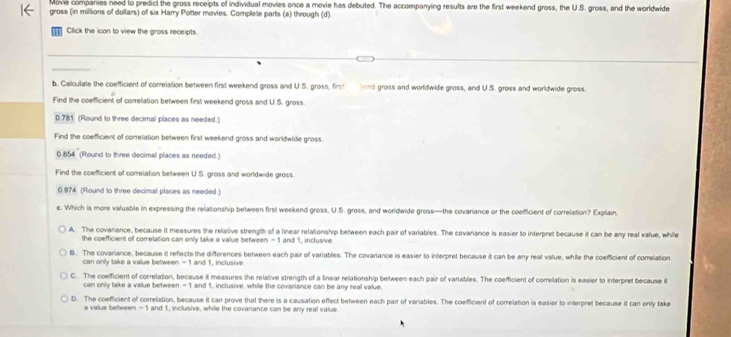 Movie companies need to predict the gross receipts of individual movies once a movie has debuted. The accompanying results are the first weekend gross, the U.S. gross, and the worldwide
gross (in millions of dollars) of six Harry Potter movies. Complete parts (a) through (d).
Click the icon to view the gross receipts
b. Calculate the coefficient of correlation between first weekend gross and U S. gross, firs! lend gross and worldwide gross, and U.S. gross and worldwide gross.
Find the coefficient of correlation between first weekend gross and U.S. gross.
0.781 (Round to three decimal places as needed.)
Find the coefficient of correlation between first weekend gross and worldwide gross.
0.854 (Round to three decimal places as needed.)
Find the coefficient of correlation between U.S. gross and worldwide gross
0.974 (Round to three decimal places as needed.)
c. Which is more valuable in expressing the relationship between first weekend gross, U.S. gross, and worldwide gross—the covariance or the coefficient of correlation? Explain.
A. The covariance, because it measures the relative strength of a linear relationship between each pair of variables. The covariance is easier to interpret because it can be any real value, while
the coefficient of correlation can only take a value between -1 and 1, inclusive
B. The covariance, because it reflects the differences between each pair of variables. The covariance is easier to interpret because it can be any real value, while the coefficient of correlation
can only take a value between - 1 and 1, inclusive.
C. The coefficient of correlation, because it measures the relative strength of a linear relationship between each pair of variables. The coefficient of correlation is easier to interpret because it
can only take a value between - 1 and 1, inclusive, while the covariance can be any real value.
D. The coefficient of correlation, because it can prove that there is a causation effect between each pair of variables. The coefficient of correlation is easier to interpret because it can only take
a value between - 1 and 1, inclusive, while the covariance can be any real value.