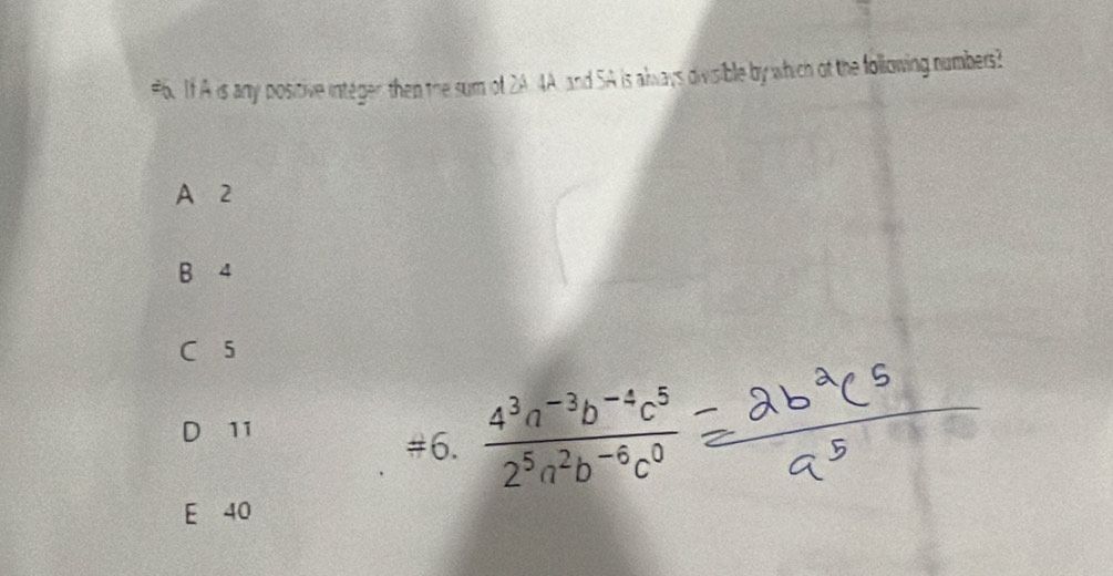 #6. If A is any positive integer then the sum of 2A 4A, and SA is always divisible by which of the following numbers?
A 2
B 4
5
11
#6.  (4^3a^(-3)b^(-4)c^5)/2^5a^2b^(-6)c^0 
E 40