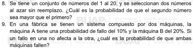 Se tiene un conjunto de números del 1 al 20, y se seleccionan dos números 
al azar sin reemplazo. ¿Cuál es la probabilidad de que el segundo número 
sea mayor que el primero? 
9. En una fábrica se tienen un sistema compuesto por dos máquinas, la 
máquina A tiene una probabilidad de fallo del 10% y la máquina B del 20%. Si 
un fallo en una no afecta a la otra, ¿cuál es la probabilidad de que ambas 
máquinas fallen?