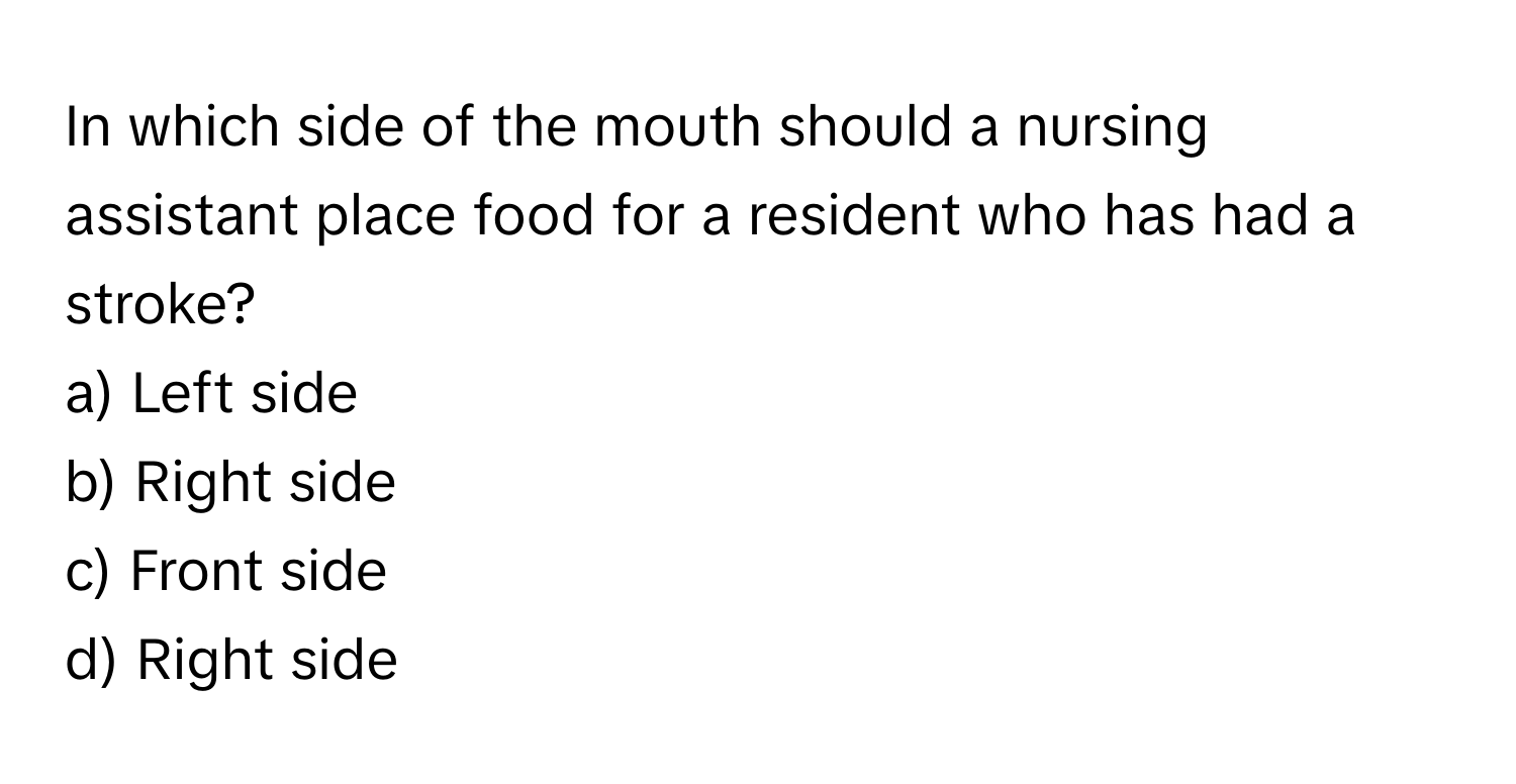 In which side of the mouth should a nursing assistant place food for a resident who has had a stroke? 

a) Left side 
b) Right side 
c) Front side 
d) Right side