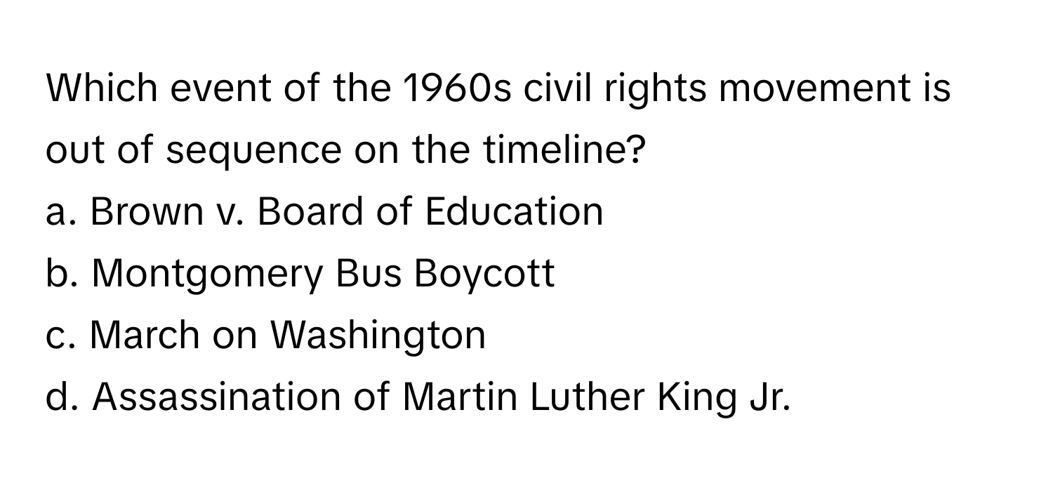 Which event of the 1960s civil rights movement is out of sequence on the timeline?

a. Brown v. Board of Education 
b. Montgomery Bus Boycott 
c. March on Washington 
d. Assassination of Martin Luther King Jr.