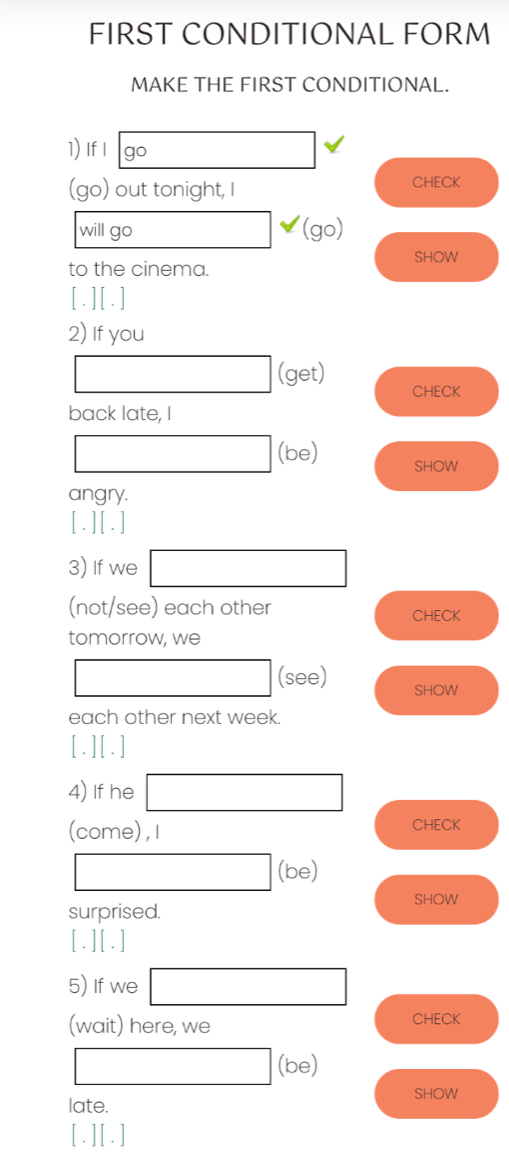 FIRST CONDITIONAL FORM 
MAKE THE FIRST CONDITIONAL. 
1) If I go _  
(go) out tonight, I 
CHECK 
will go □ (go) 
to the cinema. SHOW 
[.][.] 
2) If you 
□ (get) CHECK 
back late, I 
□ (be) SHOW 
angry. 
[.][.] 
3) If we □ 
(not/see) each other CHECK 
tomorrow, we 
□ (see) SHOW 
each other next week. 
[.][. ] 
4) If he □ 
(come) , I CHECK 
□ (be) 
SHOW 
surprised. 
[.][.] 
5) If we □ 
(wait) here, we 
CHECK 
□ (be) 
SHOW 
late. 
[.] [.]