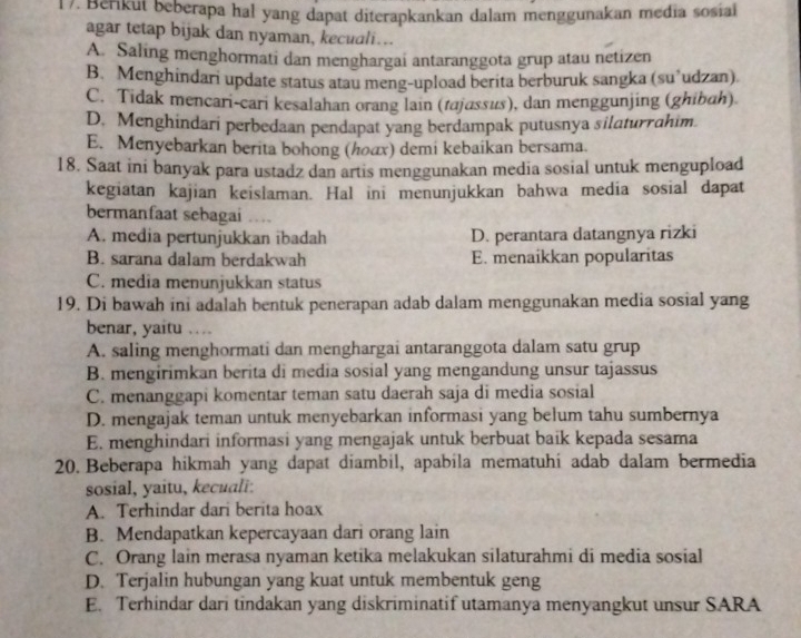 Berikut beberapa hal yang dapat diterapkankan dalam menggunakan media sosial
agar tetap bijak dan nyaman, kecuali...
A. Saling menghormati dan menghargai antaranggota grup atau netizen
B. Menghindari update status atau meng-upload berita berburuk sangka (su’udzan)
C. Tidak mencari-cari kesalahan orang lain (tajassus), dan menggunjing (ghibah)
D. Menghindari perbedaan pendapat yang berdampak putusnya silaturrahim.
E. Menyebarkan berita bohong (んοαх) demi kebaikan bersama
18. Saat ini banyak para ustadz dan artis menggunakan media sosial untuk mengupload
kegiatan kajian keislaman. Hal ini menunjukkan bahwa media sosial dapat
bermanfaat sebagai …
A. media pertunjukkan ibadah D. perantara datangnya rizki
B. sarana dalam berdakwah E. menaikkan popularitas
C. media menunjukkan status
19. Di bawah ini adalah bentuk penerapan adab dalam menggunakan media sosial yang
benar, yaitu …
A. saling menghormati dan menghargai antaranggota dalam satu grup
B. mengirimkan berita di media sosial yang mengandung unsur tajassus
C. menanggapi komentar teman satu daerah saja di media sosial
D. mengajak teman untuk menyebarkan informasi yang belum tahu sumbernya
E. menghindari informasi yang mengajak untuk berbuat baik kepada sesama
20. Beberapa hikmah yang dapat diambil, apabila mematuhí adab dalam bermedia
sosial, yaitu, kecuali:
A. Terhindar dari berita hoax
B. Mendapatkan kepercayaan dari orang lain
C. Orang lain merasa nyaman ketika melakukan silaturahmi di media sosial
D. Terjalin hubungan yang kuat untuk membentuk geng
E. Terhindar dari tindakan yang diskriminatif utamanya menyangkut unsur SARA