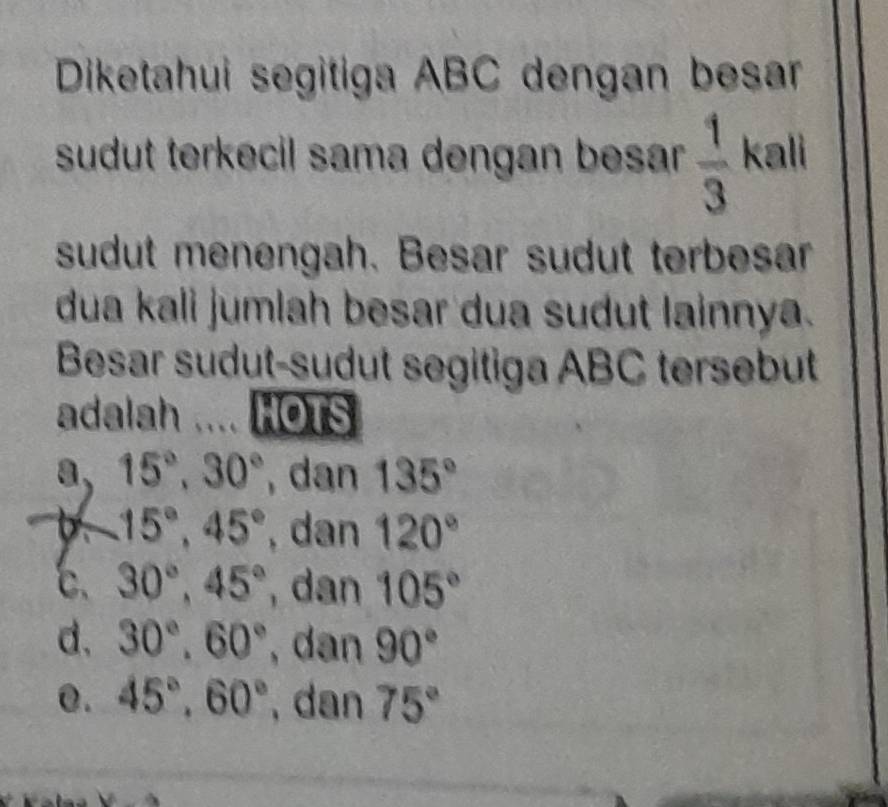 Diketahui segitiga ABC dengan besar
sudut terkecil sama dengan besar .  1/3  kali
sudut menengah. Besar sudut terbesar
dua kali jumlah besar dua sudut lainnya.
Besar sudut-sudut segitiga ABC tersebut
adalah HOTS
a, 15°, 30° , dan 135°
D. 15°, 45° , dan 120°
c、 30°, 45° , dan 105°
d, 30°, 60° , dan 90°
0. 45°, 60° , dan 75°