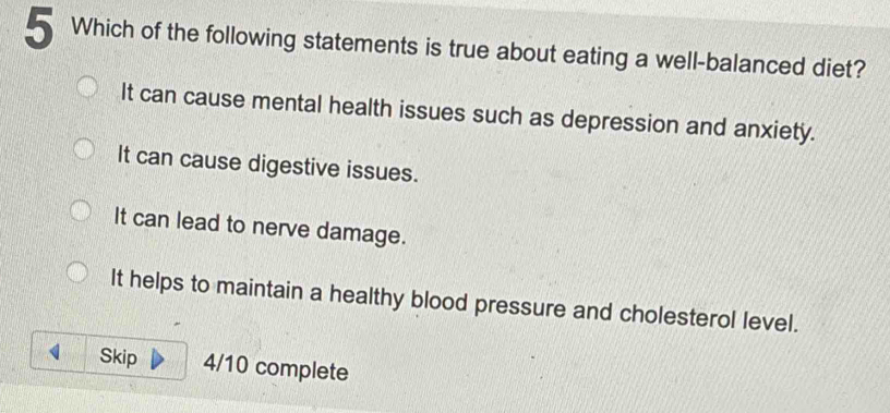 Which of the following statements is true about eating a well-balanced diet?
It can cause mental health issues such as depression and anxiety.
It can cause digestive issues.
It can lead to nerve damage.
It helps to maintain a healthy blood pressure and cholesterol level.
Skip 4/10 complete