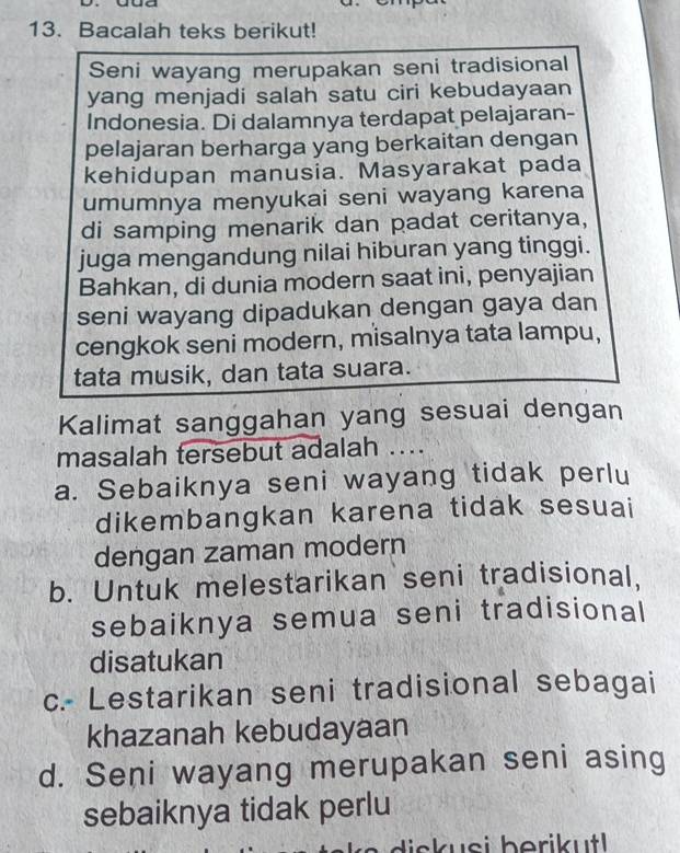 Bacalah teks berikut!
Seni wayang merupakan seni tradisional
yang menjadi salah satu ciri kebudayaan
Indonesia. Di dalamnya terdapat pelajaran-
pelajaran berharga yang berkaitan dengan
kehidupan manusia. Masyarakat pada
umumnya menyukai seni wayang karena
di samping menarik dan padat ceritanya,
juga mengandung nilai hiburan yang tinggi.
Bahkan, di dunia modern saat ini, penyajian
seni wayang dipadukan dengan gaya dan
cengkok seni modern, misalnya tata lampu,
tata musik, dan tata suara.
Kalimat sanggahan yang sesuai dengan
masalah tersebut adalah ...
a. Sebaiknya seni wayang tidak perlu
dikembangkan karena tidak sesuai
dengan zaman modern
b. Untuk melestarikan seni tradisional.
sebaiknya semua seni tradisional
disatukan
c.- Lestarikan seni tradisional sebagai
khazanah kebudayaan
d. Seni wayang merupakan seni asing
sebaiknya tidak perlu