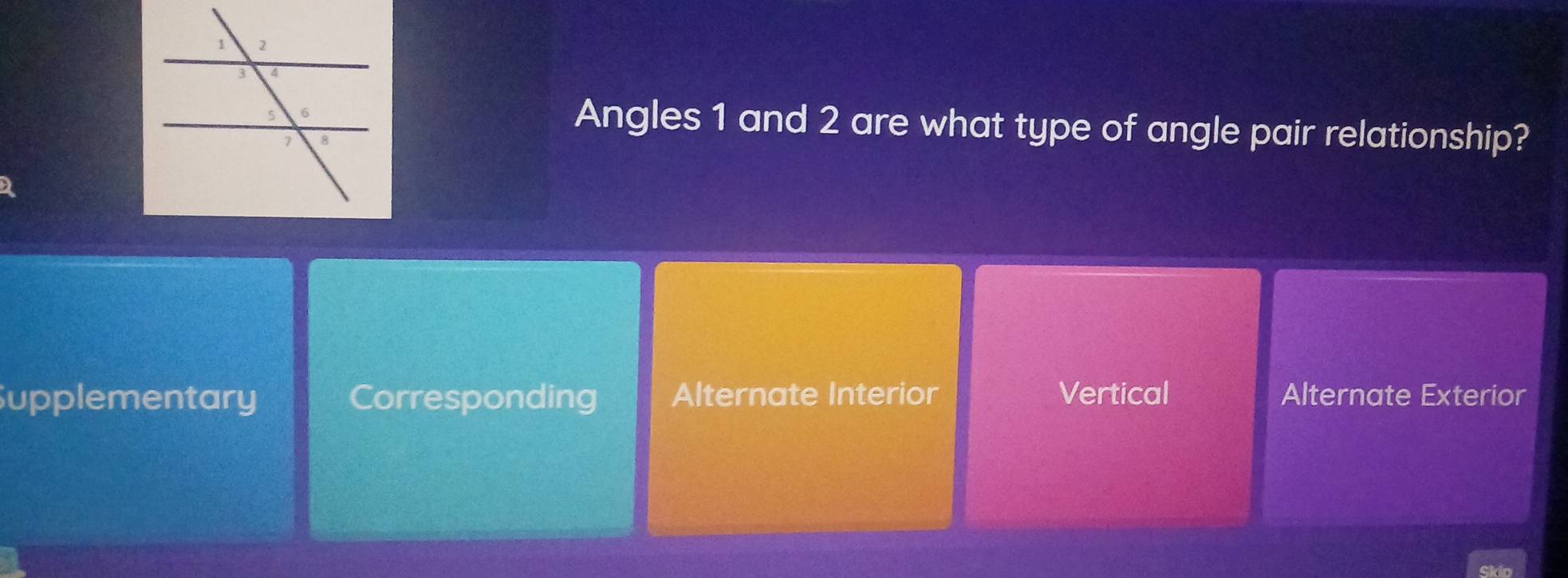 Angles 1 and 2 are what type of angle pair relationship?
Supplementary Corresponding Alternate Interior Vertical Alternate Exterior
Skio