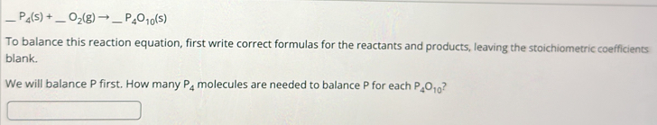 P_4(s)+ _  O_2(g)to _ P_4O_10(s) _ 
To balance this reaction equation, first write correct formulas for the reactants and products, leaving the stoichiometric coefficients 
blank. 
We will balance P first. How many P_4 molecules are needed to balance P for each P_4O_10