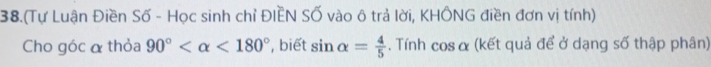 38.(Tự Luận Điền Số - Học sinh chỉ ĐIÈN SỐ vào ô trả lời, KHÔNG điền đơn vị tính) 
Cho góc α thỏa 90° <180° , biết sin alpha = 4/5 . Tính cos α (kết quả để ở dạng số thập phân)