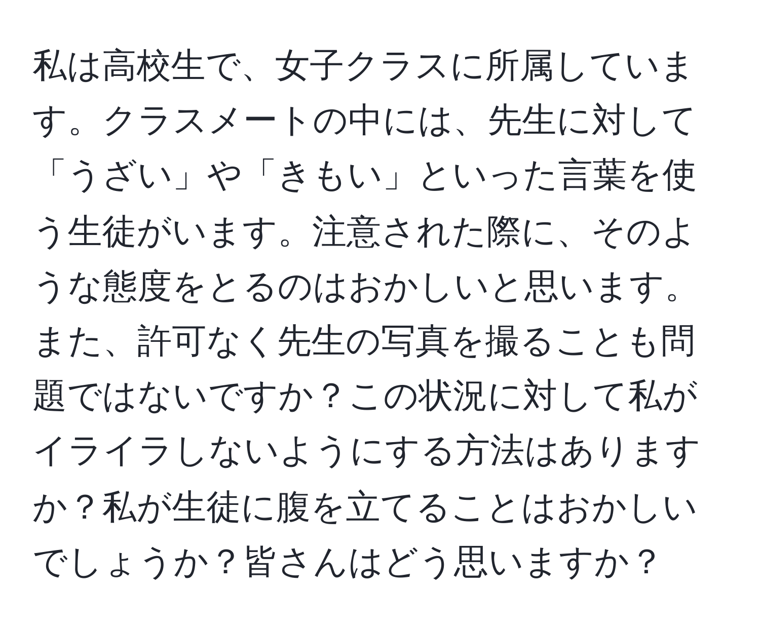 私は高校生で、女子クラスに所属しています。クラスメートの中には、先生に対して「うざい」や「きもい」といった言葉を使う生徒がいます。注意された際に、そのような態度をとるのはおかしいと思います。また、許可なく先生の写真を撮ることも問題ではないですか？この状況に対して私がイライラしないようにする方法はありますか？私が生徒に腹を立てることはおかしいでしょうか？皆さんはどう思いますか？