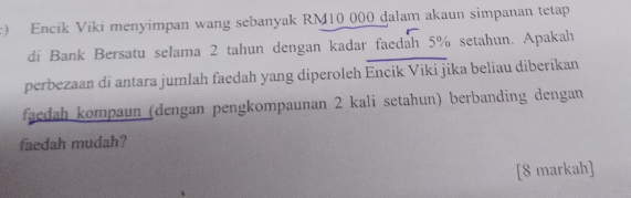 Encik Viki menyimpan wang sebanyak RM10 000 dalam akaun simpanan tetap 
di Bank Bersatu selama 2 tahun dengan kadar faedah 5% setahun. Apakah 
perbezaan di antara jumlah faedah yang diperoleh Encik Viki jika beliau diberikan 
faedah kompaun (dengan pengkompaunan 2 kali setahun) berbanding dengan 
faedah mudah? 
[8 markah]