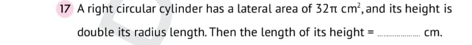 A right circular cylinder has a lateral area of 32π cm^2 , and its height is 
double its radius length. Then the length of its height = _ cm.