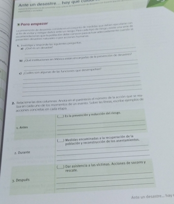 Ante un desastre... hay que c u ut 
* Para empezar 
La erevención de desant res con slste en el conjunto de medidas que deben epecutae con 
el in de eetary mitigar danos ame un rengo Pana rada tips de cangemere una sere de 
recomenda teus que la obéación dene cusnser pari actuar ade marmeer cmando 
psssenten desantres matmaes o por aconmes inumanes 
_ 
Investiga y responde las siguients preguntas. 
_ 
¿ Qué es un desatre 
El 20u8 instituciónes en Méxrica están encargadas de la presvención de desastrest 

_ 
_ 
_ 
_ 
e ¿Cuales son algunas de las funciones que desempeñant 
_ 
_ 
_ 
2 Relaciona las dos columnas. Anota en el paréntesis el número de la acción que se 19- 
acciones concretas en cada etapa liza en cada uno de los momentos de un evento. Sobre las líneas, escribe ejemplos de 
(_ Es la prevención y redacción del riesgo. 
_ 
_ 
_ 
L Antes 
f_ ) Medidas encaminadas a la recuperación de la 
_ 
población y reconstrucción de los asentanvientos 
_ 
_ 
2. Durante 
_) Dar asistencia a las víctimas. Acciones de socorro y 
_ 
rescate 
_ 
_ 
3. Después 
Ante n desastre... hay