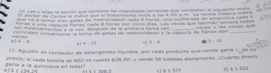 Lee y elige la opción que contiene las respuestas correctas que completan el siguiente texto.
El doctor de Carlos le indicó que el tratamiento inicie a las 4:00 p.m. La receta médica indica
que vá a tomar três gotas de metronidazol cada 4 horas, una cucharada de ampicilina cada 6
horas y una cápsula flanax cada 8 horas por cinco días. Las veces que Germán tomará todos
los medicamentos a la vez, después de la primera toma son _veces y las veces que
coinciden únicamente la toma de gotas de metronidazol y la cápsula de flanax son_
veces. c) 5-9
a) 4-9 b) 4-10
5-10
11. Agustín es vendedor de detergentes líquidos, por cada producto que vende gana  1/15  de su
precio; si cada botella de 850 ml cuesta $28.50; y vende 58 botellas diariamente. ¿Cuánto dinero
gana a la quincena en total?
a) $ 1 154.25 ) < 1 308.5 c) $ 1 577
d) $ 1 653