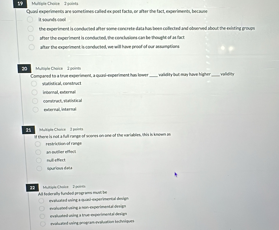 Quasi experiments are sometimes called ex post facto, or after the fact, experiments, because
it sounds cool
the experiment is conducted after some concrete data has been collected and observed about the existing groups
after the experiment is conducted, the conclusions can be thought of as fact
after the experiment is conducted, we will have proof of our assumptions
20 Multiple Choice 2 points
Compared to a true experiment, a quasi-experiment has lower_ validity but may have higher _validity
statistical, construct
internal, external
construct, statistical
external, internal
21 Multiple Choice 2 points
If there is not a full range of scores on one of the variables, this is known as
restriction of range
an outlier effect
null effect
śpurious data
22 Multiple Choice 2 points
All federally funded programs must be
evaluated using a quasi-experimental design
evaluated using a non-experimental design
evaluated using a true-experimental design
evaluated using program evaluation techniques