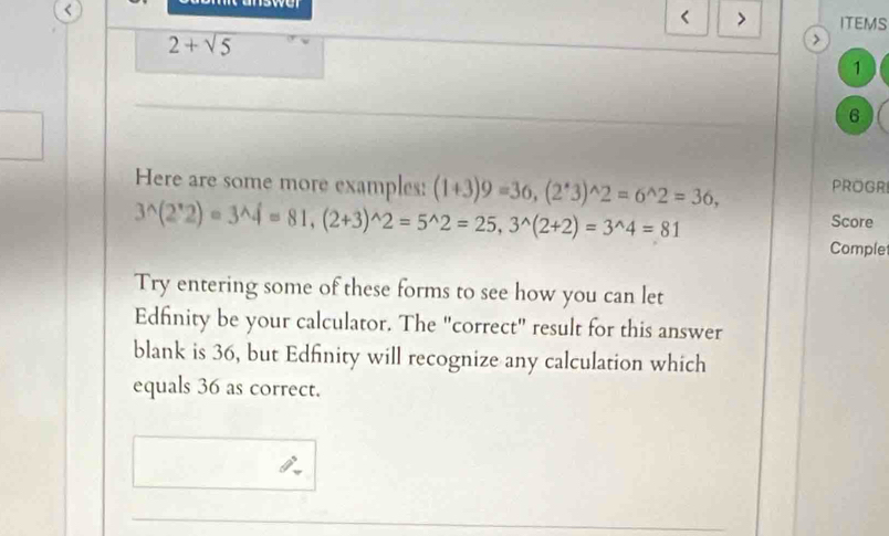 nswer 
< > 
< ITEMS
2+sqrt(5)
1 
6 
Here are some more examples: (1+3)9=36, (2^*3)^wedge 2=6^(wedge)2=36, PROGR
3^(wedge)(2^*2)=3^(wedge)4=81, (2+3)^wedge 2=5^(wedge)2=25, 3^(wedge)(2+2)=3^(wedge)4=81 Score 
Comple 
Try entering some of these forms to see how you can let 
Edfinity be your calculator. The "correct" result for this answer 
blank is 36, but Edfinity will recognize any calculation which 
equals 36 as correct.