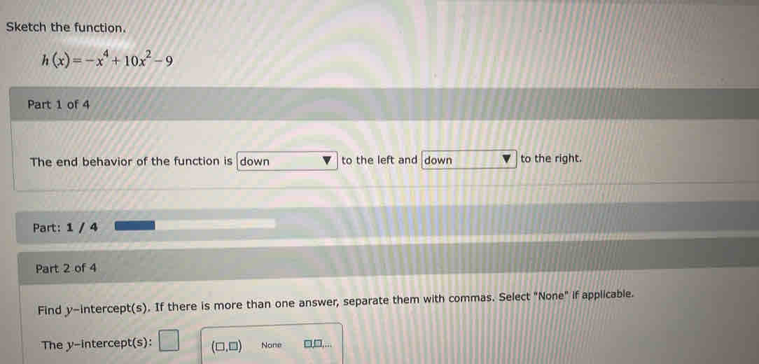 Sketch the function.
h(x)=-x^4+10x^2-9
Part 1 of 4
The end behavior of the function is down to the left and down to the right.
Part: 1 / 4
Part 2 of 4
Find y-intercept(s). If there is more than one answer, separate them with commas. Select "None" if applicable.
The y-intercept(s): □ (□ ,□ ) None □□....