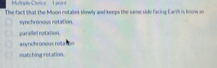 poir
The fact that the Moon rotates slowly and keeps the same side facing Earth is know as
synchronous rotation.
parallel rotation.
asyrichronous rotason
matching rotation.