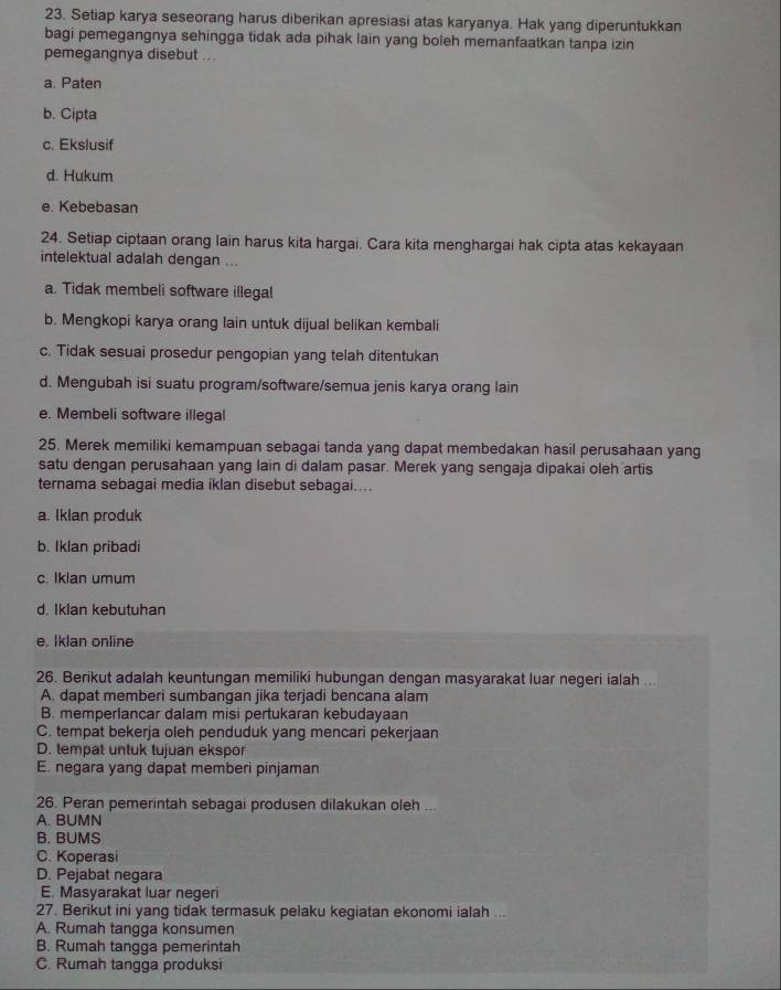 Setiap karya seseorang harus diberikan apresiasi atas karyanya. Hak yang diperuntukkan
bagi pemegangnya sehingga tidak ada pihak lain yang boleh memanfaatkan tanpa izin
pemegangnya disebut ...
a. Paten
b. Cipta
c. Ekslusif
d. Hukum
e. Kebebasan
24. Setiap ciptaan orang lain harus kita hargai. Cara kita menghargai hak cipta atas kekayaan
intelektual adalah dengan ...
a. Tidak membeli software illegal
b. Mengkopi karya orang lain untuk dijual belikan kembali
c. Tidak sesuai prosedur pengopian yang telah ditentukan
d. Mengubah isi suatu program/software/semua jenis karya orang lain
e. Membeli software illegal
25. Merek memiliki kemampuan sebagai tanda yang dapat membedakan hasil perusahaan yang
satu dengan perusahaan yang lain di dalam pasar. Merek yang sengaja dipakai oleh artis
ternama sebagai media iklan disebut sebagai....
a. Iklan produk
b. Iklan pribadi
c. Iklan umum
d. Ikian kebutuhan
e. Iklan online
26. Berikut adalah keuntungan memiliki hubungan dengan masyarakat luar negeri ialah ...
A. dapat memberi sumbangan jika terjadi bencana alam
B. memperlancar dalam misi pertukaran kebudayaan
C. tempat bekerja oleh penduduk yang mencari pekerjaan
D. tempat untuk tujuan ekspor
E. negara yang dapat memberi pinjaman
26. Peran pemerintah sebagai produsen dilakukan oleh ...
A. BUMN
B. BUMS
C. Koperasi
D. Pejabat negara
E. Masyarakat luar negeri
27. Berikut ini yang tidak termasuk pelaku kegiatan ekonomi ialah ...
A. Rumah tangga konsumen
B. Rumah tangga pemerintah
C. Rumah tangga produksi