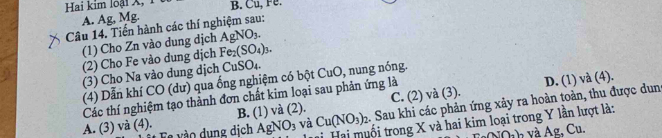 Hai kim loại X, B. Cu, Fe.
A. Ag, Mg.
Câu 14. Tiến hành các thí nghiệm sau:
(1) Cho Zn vào dung dịch AgNO_3. 
(2) Cho Fe vào dung dịch Fe_2(SO_4)_3. 
3) Cho Na vào dung dịch CuSO_4. 
(4) Dẫn khí CO (dư) qua ống nghiệm có bột CuO , nung nóng.
Các thí nghiệm tạo thành đơn chất kim loại sau phản ứng là
D. (1) và (4).
va(2).
A. (3) và (4). C. (2) và (3).
Es vào dung dịch AgNO_3 và Cu(NO_3)_2. Sau khi các phản ứng xảy ra hoàn toàn, thu được dun
B. (1) v
tối trong X và hai kim loại trong Y lần lượt là:
NQ h và Ag, Cu.