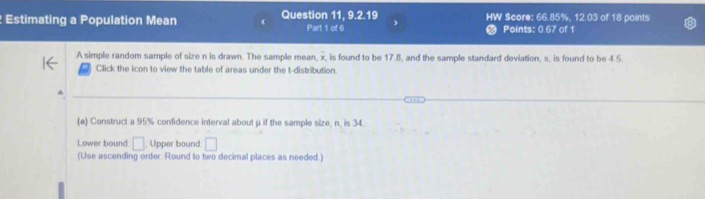 Estimating a Population Mean Question 11, 9.2.19 HW Score: 66.85%, 12.03 of 18 paints 
Part 1 of 6 Points: 0.67 of 1 
A simple random sample of size n is drawn. The sample mean, x, is found to be 17.8, and the sample standard deviation, s, is found to be 4.5. 
Click the icon to view the table of areas under the t-distribution. 
(a) Construct a 95% confidence interval about μ if the sample size, n, is 34. 
Lower bound. □; Upper bound: □ 
(Use ascending order. Round to two decimal places as needed.)