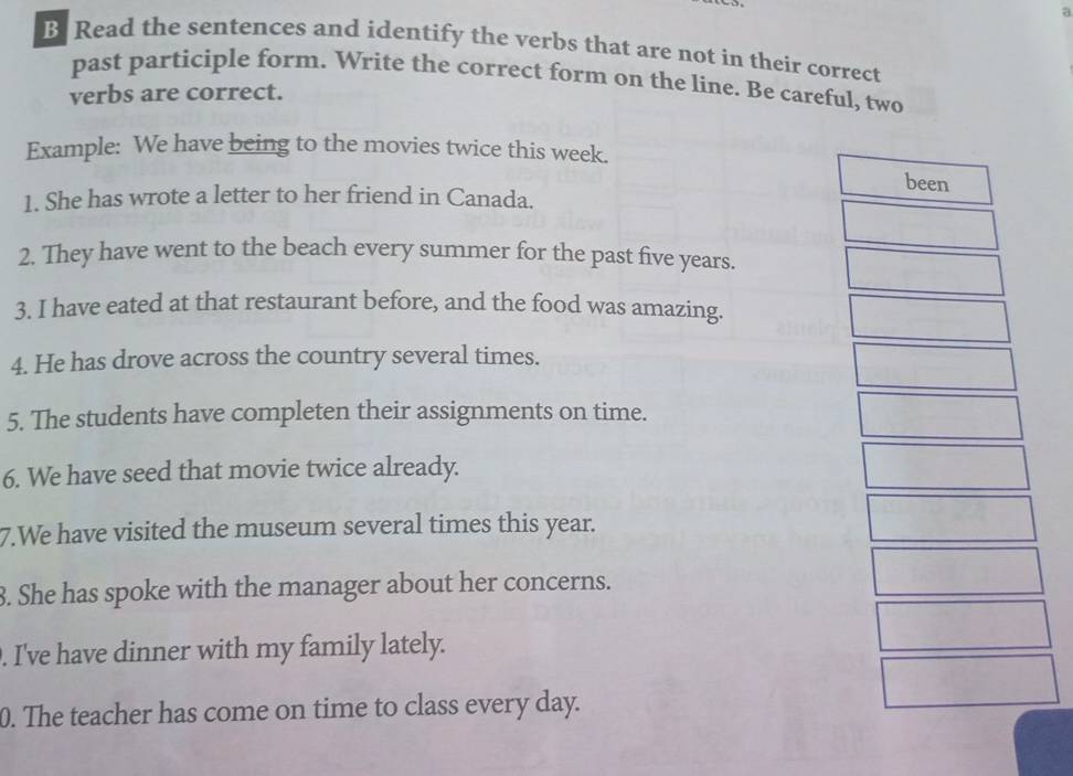 Read the sentences and identify the verbs that are not in their correct 
past participle form. Write the correct form on the line. Be careful, two 
verbs are correct. 
Example: We have being to the movies twice this week. 
been 
1. She has wrote a letter to her friend in Canada. 
2. They have went to the beach every summer for the past five years. 
3. I have eated at that restaurant before, and the food was amazing. 
4. He has drove across the country several times. 
5. The students have completen their assignments on time. 
6. We have seed that movie twice already. 
7.We have visited the museum several times this year. 
3. She has spoke with the manager about her concerns. 
. I've have dinner with my family lately. 
0. The teacher has come on time to class every day.