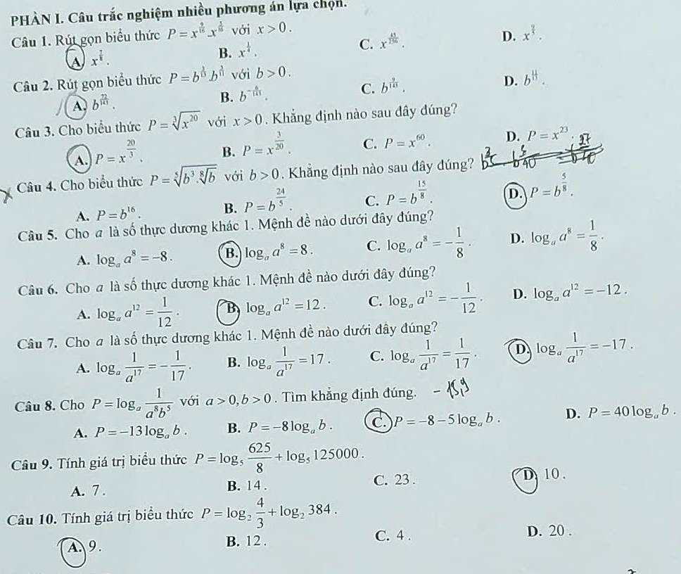 PHÀN I. Câu trắc nghiệm nhiều phương án lựa chọn.
Câu 1. Rút gọn biểu thức P=x^(frac 9)16-x^(frac 1)16 với x>0.
D. x^(frac 2)5.
a x^(frac 7)8.
B. x^(frac 1)4.
C. x^(frac 45)256.
Câu 2. Rút gọn biểu thức P=b^(frac 1)3b^(frac 3)n với b>0.
C. b^(frac 9)113.
D. b^(frac 11)3.
A. b^(frac 72)141.
B. b^(-frac 6)111.
Câu 3. Cho biểu thức P=sqrt[3](x^(20)) với x>0. Khắng định nào sau đây đúng?
A. P=x^(frac 20)3.
B. P=x^(frac 3)20.
C. P=x^(60). D. P=x^(23)
Câu 4. Cho biểu thức P=sqrt[5](b^3.sqrt [8]b) với b>0 Khẳng định nào sau đây đúng?
A. P=b^(16). B. P=b^(frac 24)5. C. P=b^(frac 15)8. D. P=b^(frac 5)8.
Câu 5. Cho # là số thực dương khác 1. Mệnh đề nào dưới đây đúng?
A. log _aa^8=-8. B. log _aa^8=8. C. log _aa^8=- 1/8 . D. log _aa^8= 1/8 .
Câu 6. Cho a là số thực dương khác 1. Mệnh đề nào dưới đây đúng?
A. log _aa^(12)= 1/12 . B log _aa^(12)=12. C. log _aa^(12)=- 1/12 . D. log _aa^(12)=-12.
Câu 7. Cho a là số thực dương khác 1. Mệnh đề nào dưới đầy đúng?
A. log _a 1/a^(17) =- 1/17 . B. log _a 1/a^(17) =17. C. log _a 1/a^(17) = 1/17 . D log _a 1/a^(17) =-17.
Câu 8. Cho P=log _a 1/a^8b^5  với a>0,b>0. Tìm khẳng định đúng.
A. P=-13log _ab. B. P=-8log _ab. C P=-8-5log _ab. D. P=40log _ab.
Câu 9. Tính giá trị biểu thức P=log _5 625/8 +log _5125000.
A. 7 . B. 14 . C. 23 . D 10.
Câu 10. Tính giá trị biểu thức P=log _2 4/3 +log _2384.
A.9. B. 12 .
C. 4 . D. 20 .