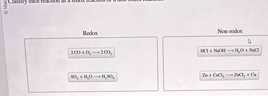 Classity each reaction as a reu 
o 
Redox Non-redox
2CO+O_2to 2CO_2
HCl+NaOHto H_2O+NaCl
SO_3+H_2Oto H_2SO_4
Zn+CuCl_2to ZnCl_2+Cu