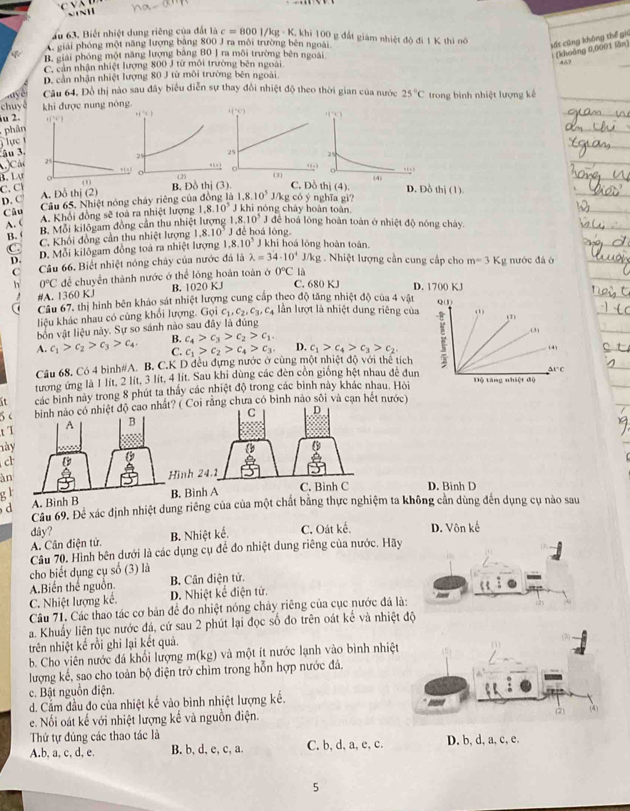 ấu 63. Biết nhiệt dung riêng của đất là c=800/kg· K khi 100 g đất giám nhiệt độ đi 1 K thì nó
A. giải phóng một năng lượng băng 800 J ra môi trường bên ngoài
sất cũng không thể giú
B. giải phóng một năng lượng bằng 80 J ra môi trường bên ngoài
(khoàng 0,0001 lần)
C. cản nhận nhiệt lượng 800 J từ môi trưởng bên ngoài
D. cần nhận nhiệt lượng 80 J từ môi trường bên ngoài. 45?
y Câu 64, Đồ thị nào sau đây biểu diễn sự thay đồi nhiệt độ theo thời gian của nước 25°C
chuyd khi được nung nóng. trong bình nhiệt lượng kế
iu 2.  ( ) 
phân
   
âu 3 
Các 25
_ T(0)
B. Lự C. Đồ thi(4 (
(1) B. Đồ thị (3).
C.Cl D. Đồ thi(1)
D. C A. Đồ thị (2)
Cầu 65. Nhiệt nóng chảy riêng của đồng là 1.8.10^5J/kgcoy nghĩa gi?
Câu A. Khổi đồng sẽ toả ra nhiệt lượng 1.8.10^5J khi nóng chảy hoàn toàn
A. (
B. Mỗi kilôgam đồng cần thu nhiệt lượng 1 1.8.10^5 Jđể hoá lòng hoàn toàn ở nhiệt độ nóng chảy.
B. (
C. Khối đồng cần thu nhiệt lượng 1.8.10^5 J đề hoá lóng.
C. D. Mỗi kilôgam đồng toả ra nhiệt lượng 1,8.10^5 J khi hoá lỏng hoàn toàn.
D. nước đá ở
C Câu 66. Biết nhiệt nóng chảy của nước đá là lambda =34· 10^4 J/V kg . Nhiệt lượng cần cung cấp cho
h 0°C để chuyển thành nước ở thể lóng hoàn toàn ở 0°C là m=3Kg
#A. 1360 KJ B. 1020 KJ C. 680 KJ D. 1700 KJ
Câu 67, thị hình bên khảo sát nhiệt lượng cung cấp theo độ tăng nhiệt độ của 4 vật
liệu khác nhau có cùng khổi lượng. Gọi c_1,c_2,c_3,c_4 lần lượt là nhiệt dung riêng của 
bốn vật liệu này. Sự so sánh nào sau đây là đúng
A. c_1>c_2>c_3>c_4 B. c_4>c_3>c_2>c_1.
C. c_1>c_2>c_4>c_3. D. c_1>c_4>c_3>c_2
Câu 68. Có 4 bình#A. B. C.K D đều dựng nước ở cùng một nhiệt độ với thê tích
tương ứng là 1 lít, 2 lít, 3 lít, 4 lít. Sau khi dùng các đèn cồn giống hệt nhau đề dun 
it các bình này trong 8 phút ta thấy các nhiệt độ trong các bình này khác nhau. Hỏi
(ệt độ cao nhất? ( Coi rằng chưa có bình nào sôi và cạn hết nước)
tT  C D
này
c
àn
ình 24.1
g l . Bình A C. Bình C D. Binh D
A. Binh B
d Câu 69. Để xác định nhiệt dung riêng của của một chất bằng thực nghiệm ta không cần dùng đến dụng cụ nào sau
dây?
A. Cân điện tử. B. Nhiệt kế. C. Oát kế. D. Vôn kế
Câu 70. Hình bên dưới là các dụng cụ đề đo nhiệt dung riêng của nước. Hãy
cho biết dụng cụ số (3) là
A.Biến thế nguồn. B. Cân điện tử.
C. Nhiệt lượng kế. D. Nhiệt kế điện tử.
Câu 71. Các thao tác cơ bản để đo nhiệt nóng chảy riêng của cục nước đá là:
a. Khuẩy liên tục nước đá, cứ sau 2 phút lại đọc số đo trên oát kế và nhiệt độ
trên nhiệt kế rồi ghi lại kết quả.
b. Cho viên nước đá khối lượng m(kg) và một ít nước lạnh vào bình nhiệt
lượng kế, sao cho toàn bộ điện trở chìm trong hỗn hợp nước đá.
c. Bật nguồn điện.
d. Cắm đầu đo của nhiệt kế vào bình nhiệt lượng kế.
e. Nối oát kế với nhiệt lượng kế và nguồn điện.
Thứ tự đúng các thao tác là
A.b, a, c, d, e. B. b, d, e, c, a. C. b, d, a, e, c. D. b, d, a, c, e.
5
