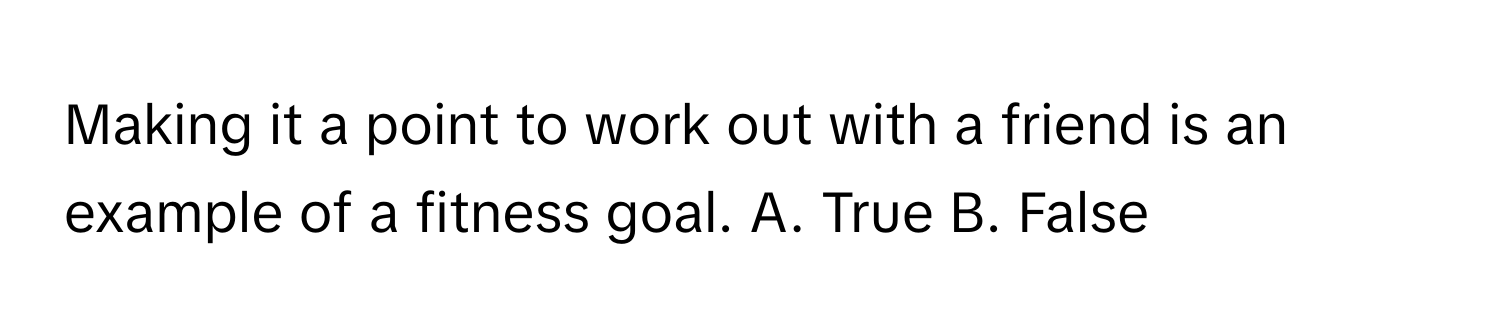 Making it a point to work out with a friend is an example of a fitness goal.  A. True B. False