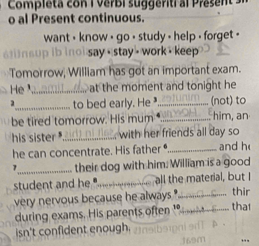 Completa con I Verbi suggerití al Present 
o al Present continuous. 
want , know , go • study - help , forget . 
say stay - work - keep 
Tomorrow, William has got an important exam. 
He¹_ at the moment and tonight he 
2 
_to bed early. He _(not) to 
be tired tomorrow. His mum _ 
him, an 
his sister _with her friends all day so 
he can concentrate. His father ,_ and h 
_1 
their dog with him. William is a good 
student and he "........... all the material, but I 
very nervous because he always ?.... a 
thir 
during exams. His parents often 1º._ 
tha1 
isn't confident enough. 
..