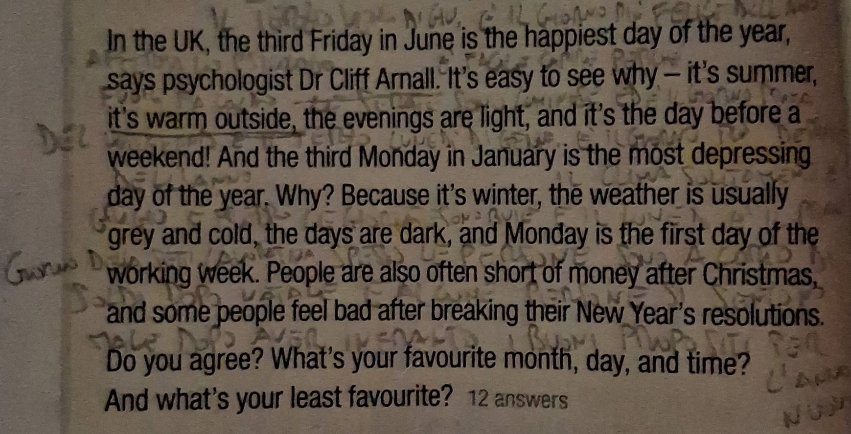 In the UK, the third Friday in June is the happiest day of the year, 
says psychologist Dr Cliff Arnall. It's easy to see why — it's summer, 
it's warm outside, the evenings are light, and it's the day before a 
weekend! And the third Monday in January is the most depressing
day of the year. Why? Because it's winter, the weather is usually 
grey and cold, the days are dark, and Monday is the first day of the 
working week. People are also often short of money after Christmas, 
and some people feel bad after breaking their New Year's resolutions. 
Do you agree? What's your favourite month, day, and time? 
And what's your least favourite? 12 answers